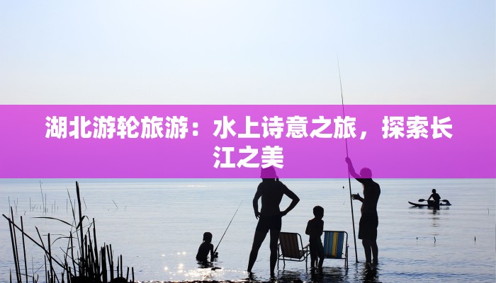 湖北游轮旅游：水上诗意之旅，探索长江之美