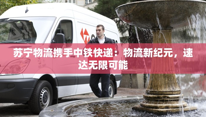 苏宁物流携手中铁快递:物流新纪元,速达无限可能 苏宁物流携手中铁快递:物流新纪元,速达无限可能