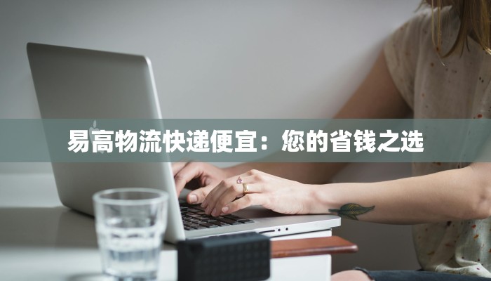 易高物流快递便宜:您的省钱之选 易高物流快递便宜:您的省钱之选