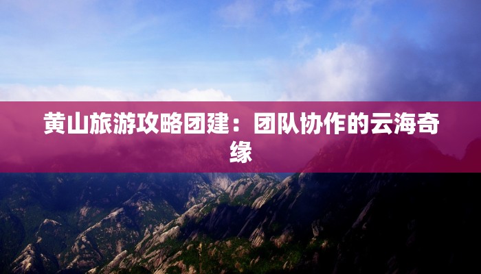 黄山旅游攻略团建:团队协作的云海奇缘 黄山旅游攻略团建:团队协作的云海奇缘