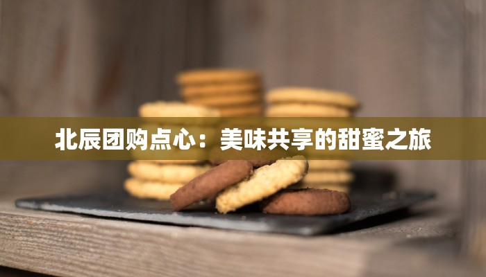 北辰团购点心:美味共享的甜蜜之旅 北辰团购点心:美味共享的甜蜜之旅