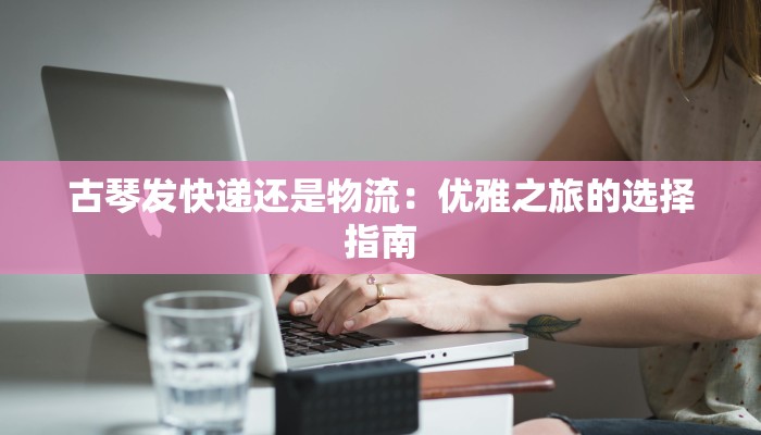 古琴发快递还是物流:优雅之旅的选择指南 古琴发快递还是物流:优雅之旅的选择指南