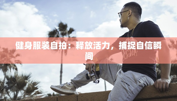 健身服装自拍:释放活力,捕捉自信瞬间 健身服装自拍:释放活力,捕捉自信瞬间