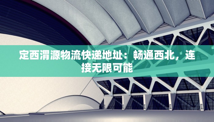 定西渭源物流快递地址:畅通西北,连接无限可能 定西渭源物流快递地址:畅通西北,连接无限可能