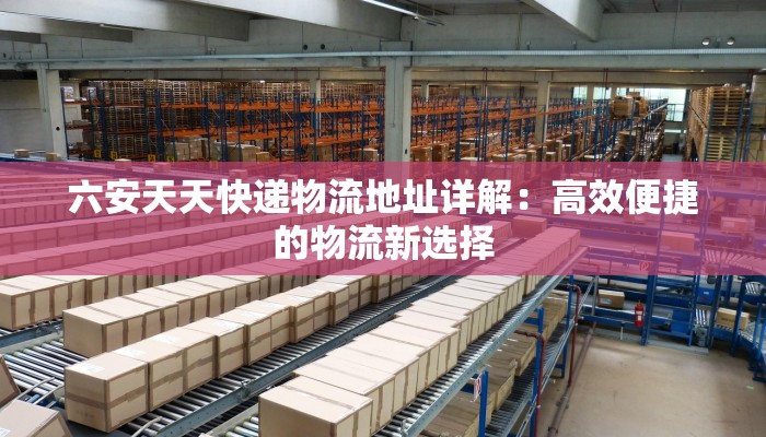 六安天天快递物流地址详解:高效便捷的物流新选择 六安天天快递物流地址详解:高效便捷的物流新选择