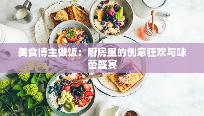 美食博主做饭：厨房里的创意狂欢与味蕾盛宴