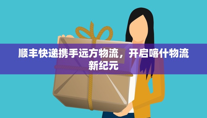 顺丰快递携手远方物流，开启喀什物流新纪元