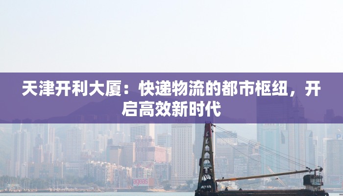 天津开利大厦:快递物流的都市枢纽,开启高效新时代 天津开利大厦:快递物流的都市枢纽,开启高效新时代
