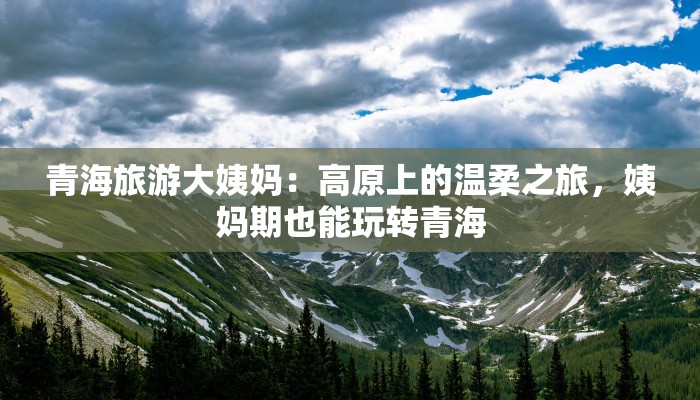 青海旅游大姨妈：高原上的温柔之旅，姨妈期也能玩转青海