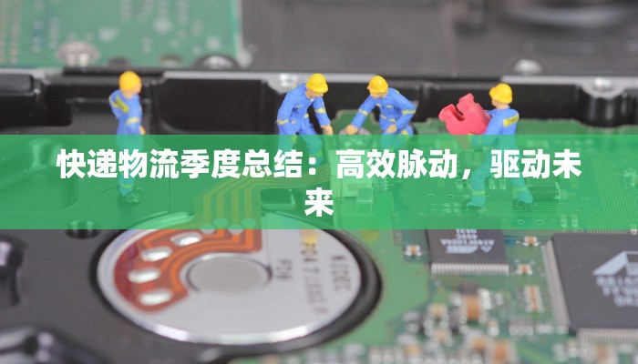 快递物流季度总结:高效脉动,驱动未来 快递物流季度总结:高效脉动,驱动未来