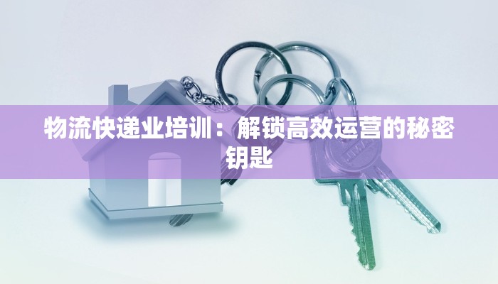 物流快递业培训:解锁高效运营的秘密钥匙 物流快递业培训:解锁高效运营的秘密钥匙