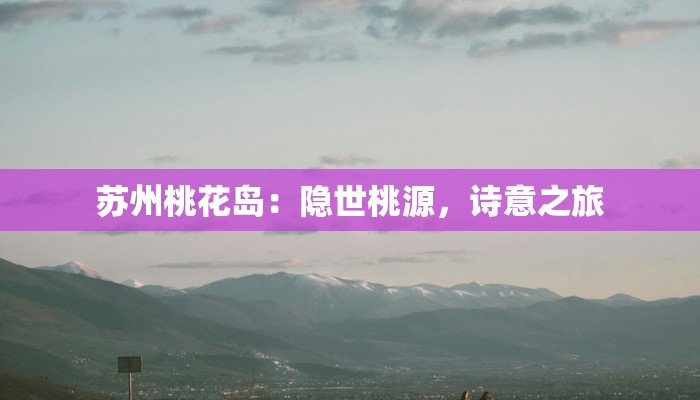 苏州桃花岛:隐世桃源,诗意之旅 苏州桃花岛:隐世桃源,诗意之旅