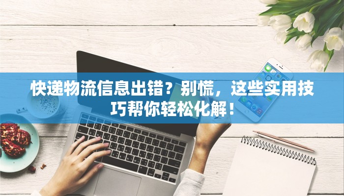 快递物流信息出错?别慌,这些实用技巧帮你轻松化解! 快递物流信息出错?别慌,这些实用技巧帮你轻松化解!