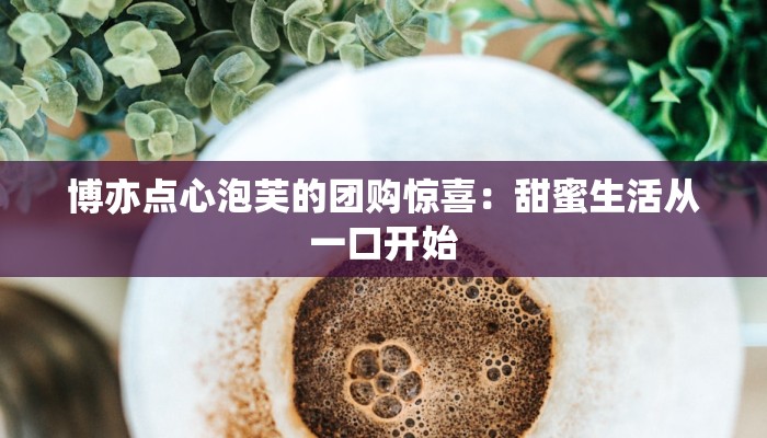 博亦点心泡芙的团购惊喜：甜蜜生活从一口开始