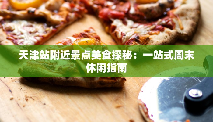 天津站附近景点美食探秘:一站式周末休闲指南 天津站附近景点美食探秘:一站式周末休闲指南