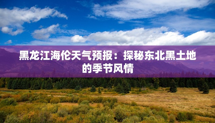 黑龙江海伦天气预报:探秘东北黑土地的季节风情 黑龙江海伦天气预报:探秘东北黑土地的季节风情