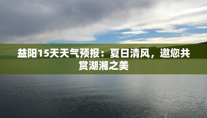 益阳15天天气预报：夏日清风，邀您共赏湖湘之美