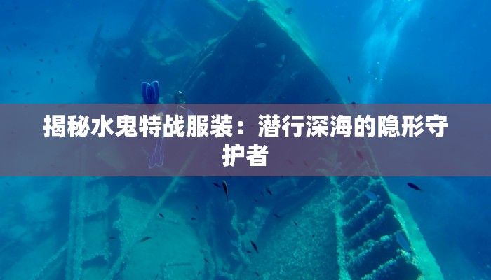 揭秘水鬼特战服装:潜行深海的隐形守护者 揭秘水鬼特战服装:潜行深海的隐形守护者