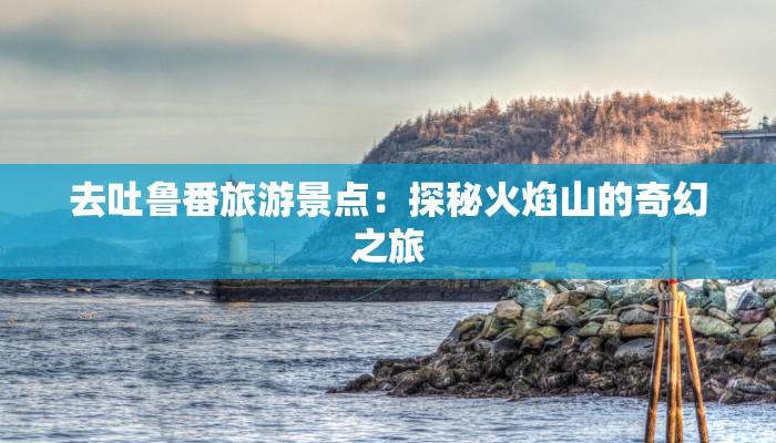 去吐鲁番旅游景点:探秘火焰山的奇幻之旅 去吐鲁番旅游景点:探秘火焰山的奇幻之旅