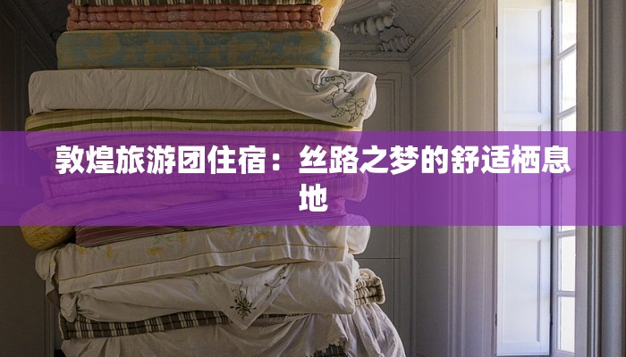 敦煌旅游团住宿:丝路之梦的舒适栖息地 敦煌旅游团住宿:丝路之梦的舒适栖息地