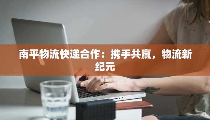 南平物流快递合作:携手共赢,物流新纪元 南平物流快递合作:携手共赢,物流新纪元