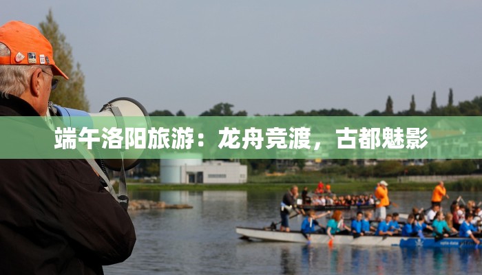 端午洛阳旅游:龙舟竞渡,古都魅影 端午洛阳旅游:龙舟竞渡,古都魅影