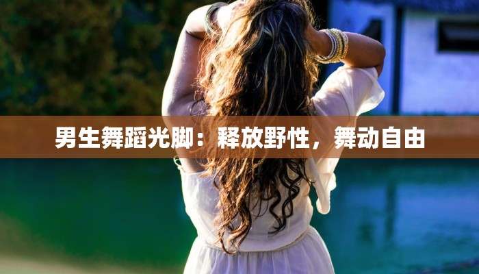 男生舞蹈光脚:释放野性,舞动自由 男生舞蹈光脚:释放野性,舞动自由