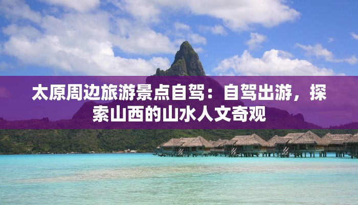 太原周边旅游景点自驾:自驾出游,探索山西的山水人文奇观 太原周边旅游景点自驾:自驾出游,探索山西的山水人文奇观