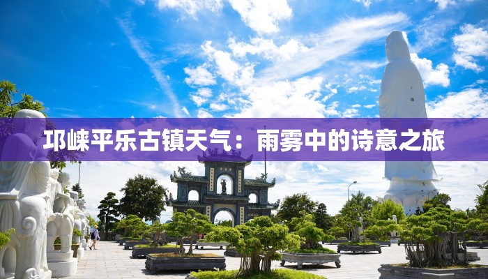 邛崃平乐古镇天气:雨雾中的诗意之旅 邛崃平乐古镇天气:雨雾中的诗意之旅