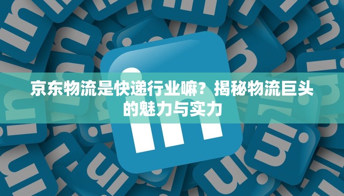 京东物流是快递行业嘛?揭秘物流巨头的魅力与实力 京东物流是快递行业嘛?揭秘物流巨头的魅力与实力