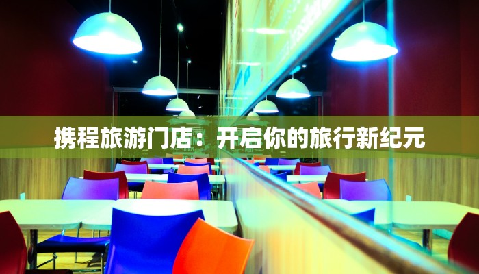 携程旅游门店:开启你的旅行新纪元 携程旅游门店:开启你的旅行新纪元