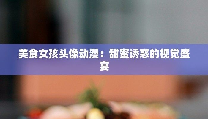 美食女孩头像动漫：甜蜜诱惑的视觉盛宴