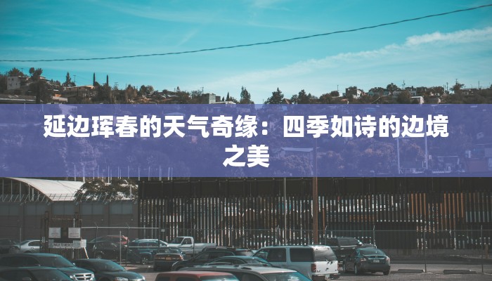 延边珲春的天气奇缘:四季如诗的边境之美 延边珲春的天气奇缘:四季如诗的边境之美