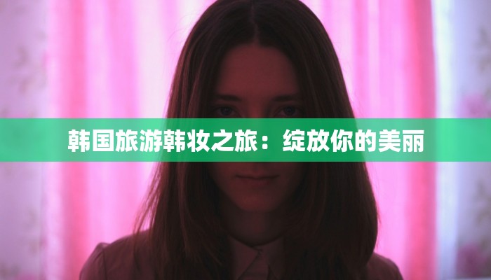 韩国旅游韩妆之旅:绽放你的美丽 韩国旅游韩妆之旅:绽放你的美丽