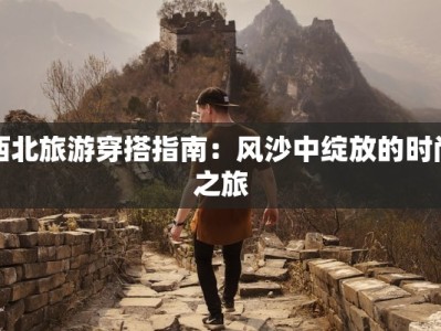 西北旅游穿搭指南：风沙中绽放的时尚之旅