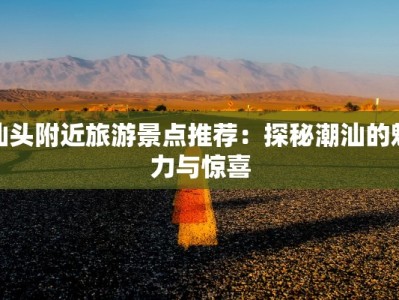 汕头附近旅游景点推荐：探秘潮汕的魅力与惊喜