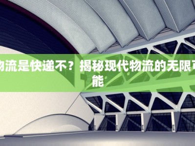 物流是快递不？揭秘现代物流的无限可能
