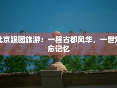 北京跟团旅游：一程古都风华，一世难忘记忆