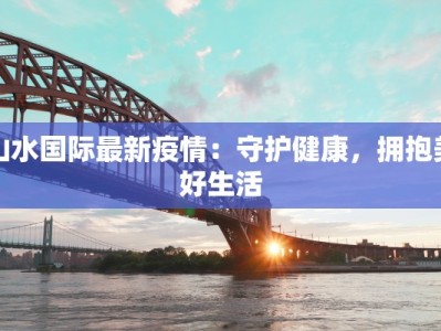 山水国际最新疫情：守护健康，拥抱美好生活