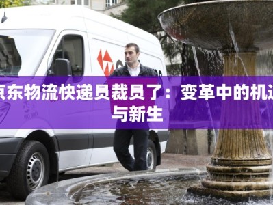京东物流快递员裁员了：变革中的机遇与新生