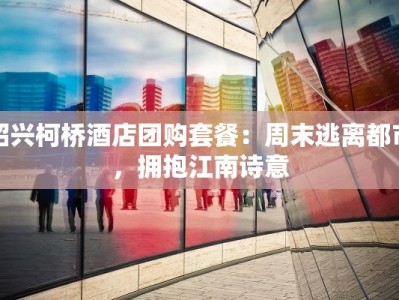 绍兴柯桥酒店团购套餐：周末逃离都市，拥抱江南诗意