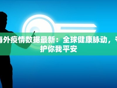 海外疫情数据最新：全球健康脉动，守护你我平安