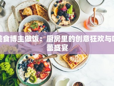 美食博主做饭：厨房里的创意狂欢与味蕾盛宴