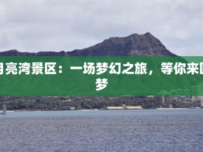 月亮湾景区：一场梦幻之旅，等你来圆梦