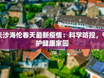 长沙海伦春天最新疫情：科学防控，守护健康家园