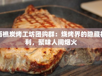 西樵炭烤工坊团购群：烧烤界的隐藏福利，聚味人间烟火