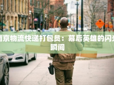 南京物流快递打包员：幕后英雄的闪光瞬间