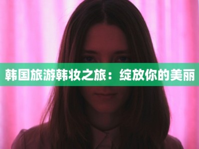 韩国旅游韩妆之旅：绽放你的美丽