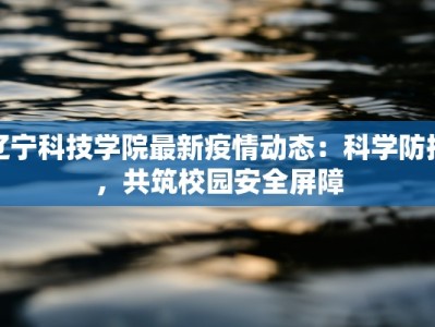 辽宁科技学院最新疫情动态：科学防控，共筑校园安全屏障