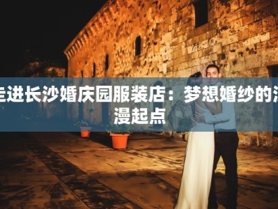 走进长沙婚庆园服装店：梦想婚纱的浪漫起点